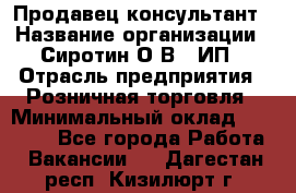 Продавец-консультант › Название организации ­ Сиротин О.В., ИП › Отрасль предприятия ­ Розничная торговля › Минимальный оклад ­ 40 000 - Все города Работа » Вакансии   . Дагестан респ.,Кизилюрт г.